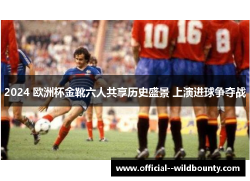 2024 欧洲杯金靴六人共享历史盛景 上演进球争夺战 2024 欧洲杯金靴六人共享历史盛景 上演进球争夺战