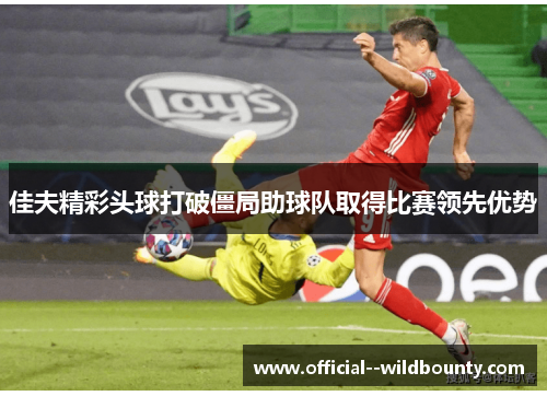 佳夫精彩头球打破僵局助球队取得比赛领先优势 佳夫精彩头球打破僵局助球队取得比赛领先优势