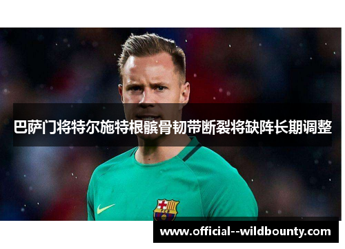 巴萨门将特尔施特根髌骨韧带断裂将缺阵长期调整 巴萨门将特尔施特根髌骨韧带断裂将缺阵长期调整
