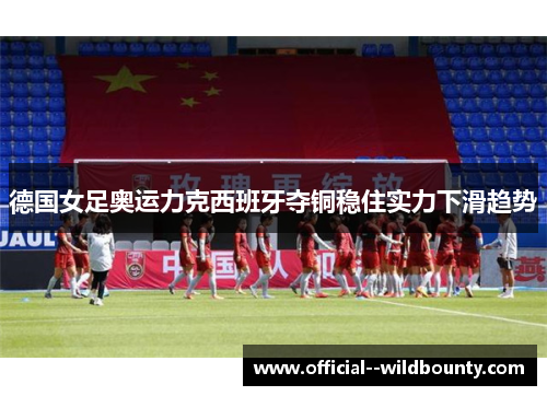 德国女足奥运力克西班牙夺铜稳住实力下滑趋势