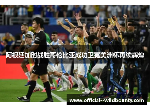 阿根廷加时战胜哥伦比亚成功卫冕美洲杯再续辉煌