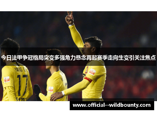 今日法甲争冠格局突变多强角力悬念再起赛季走向生变引关注焦点