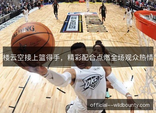 楼云空接上篮得手，精彩配合点燃全场观众热情